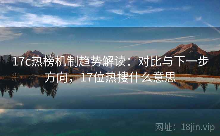 17c热榜机制趋势解读：对比与下一步方向，17位热搜什么意思