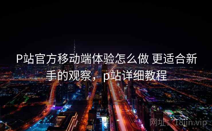 P站官方移动端体验怎么做 更适合新手的观察，p站详细教程