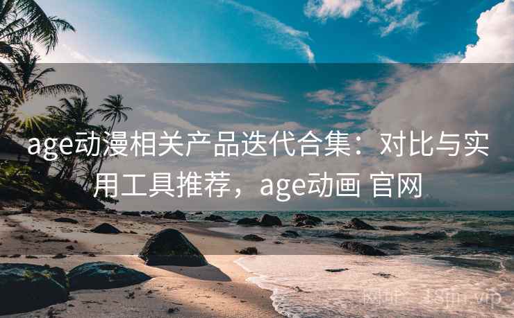 age动漫相关产品迭代合集：对比与实用工具推荐，age动画 官网
