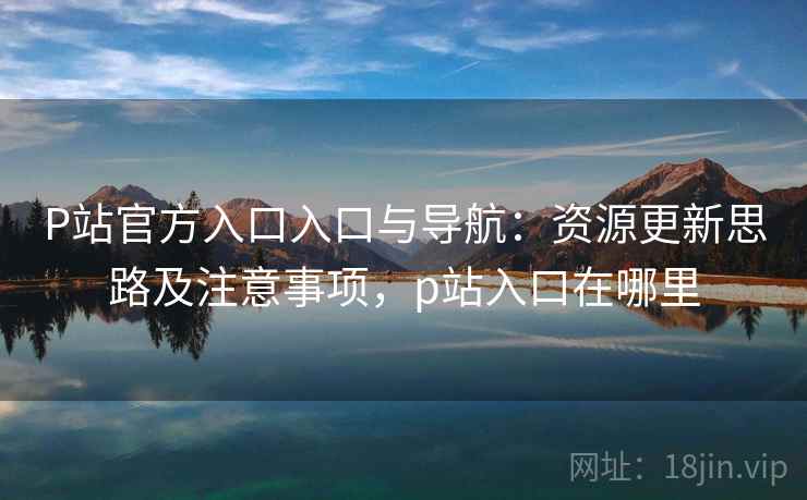 P站官方入口入口与导航：资源更新思路及注意事项，p站入口在哪里