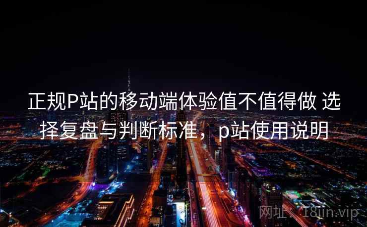 正规P站的移动端体验值不值得做 选择复盘与判断标准，p站使用说明