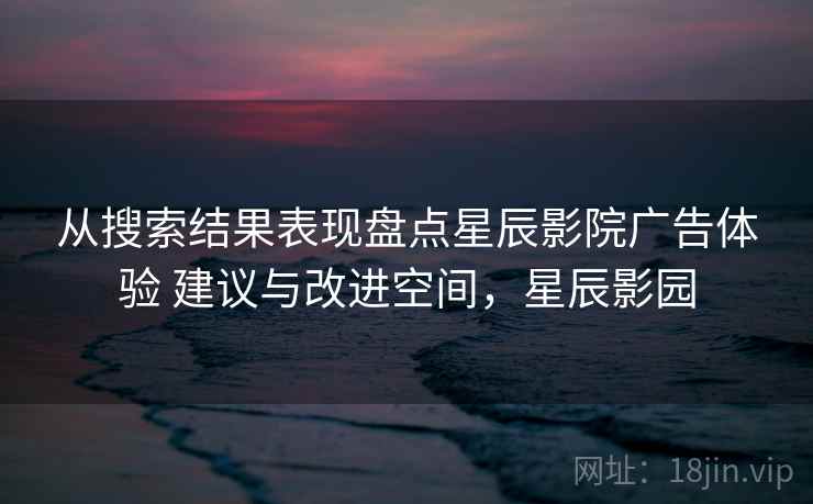 从搜索结果表现盘点星辰影院广告体验 建议与改进空间，星辰影园