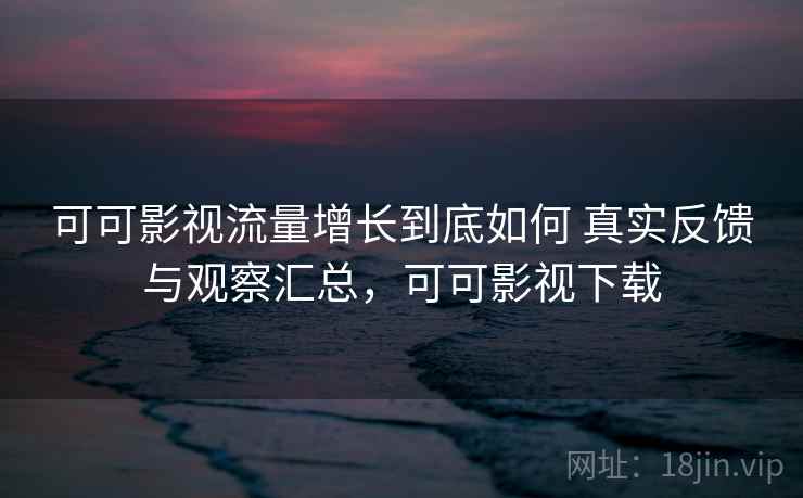 可可影视流量增长到底如何 真实反馈与观察汇总，可可影视下载
