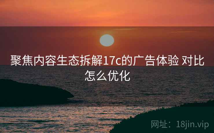 聚焦内容生态拆解17c的广告体验 对比怎么优化