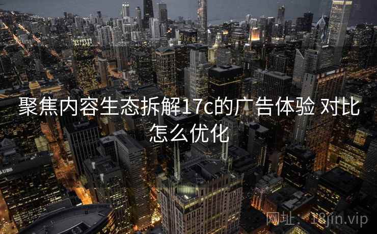 聚焦内容生态拆解17c的广告体验 对比怎么优化