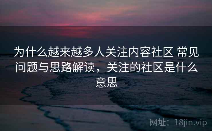 为什么越来越多人关注内容社区 常见问题与思路解读，关注的社区是什么意思
