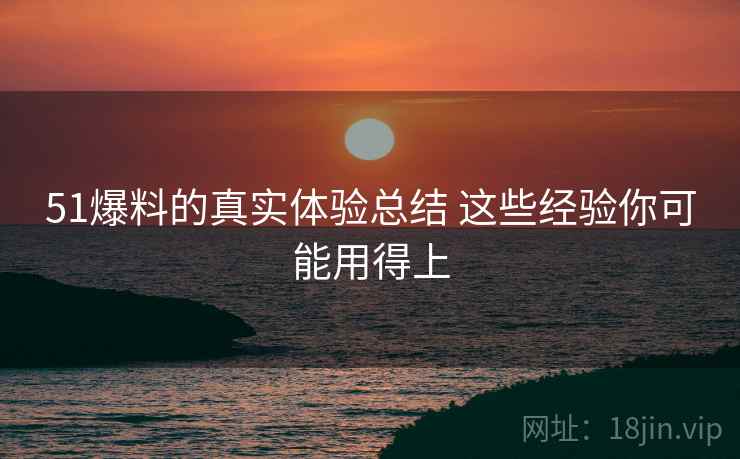 51爆料的真实体验总结 这些经验你可能用得上