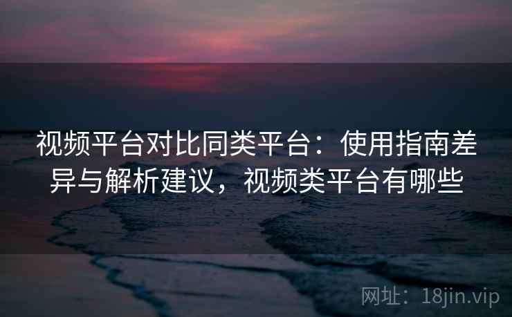 视频平台对比同类平台：使用指南差异与解析建议，视频类平台有哪些