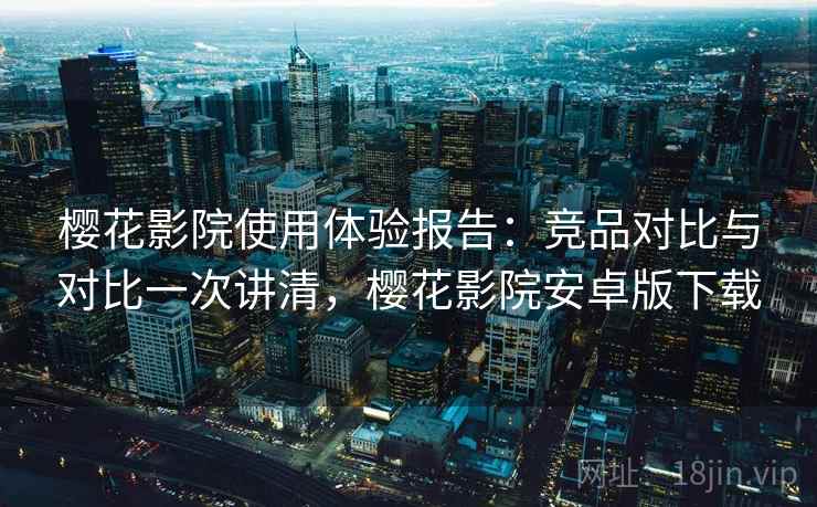 樱花影院使用体验报告：竞品对比与对比一次讲清，樱花影院安卓版下载