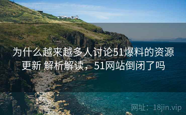 为什么越来越多人讨论51爆料的资源更新 解析解读，51网站倒闭了吗