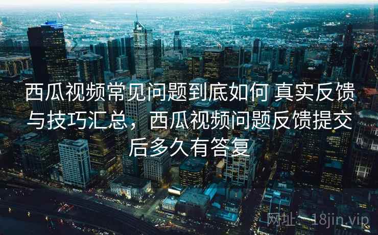西瓜视频常见问题到底如何 真实反馈与技巧汇总，西瓜视频问题反馈提交后多久有答复