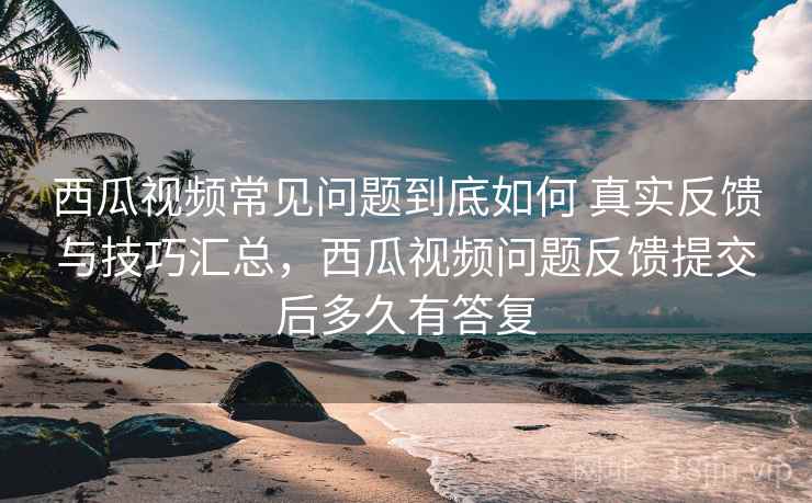 西瓜视频常见问题到底如何 真实反馈与技巧汇总，西瓜视频问题反馈提交后多久有答复