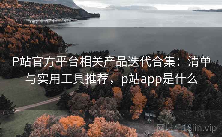 P站官方平台相关产品迭代合集：清单与实用工具推荐，p站app是什么