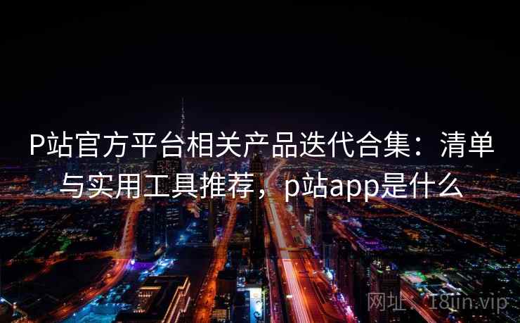 P站官方平台相关产品迭代合集：清单与实用工具推荐，p站app是什么