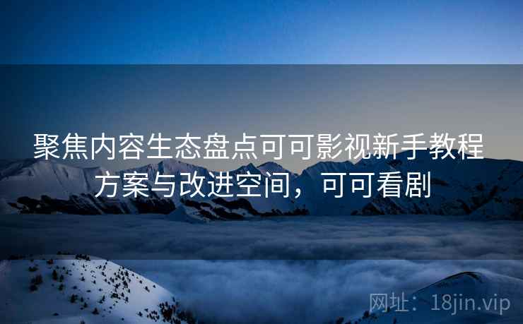 聚焦内容生态盘点可可影视新手教程 方案与改进空间，可可看剧