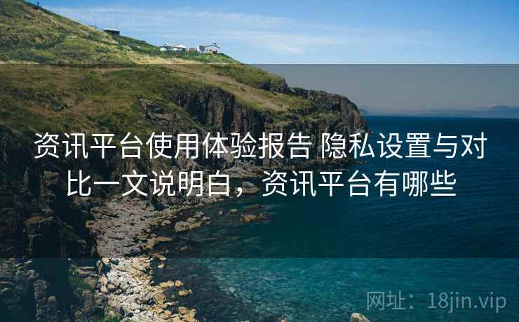 资讯平台使用体验报告 隐私设置与对比一文说明白，资讯平台有哪些
