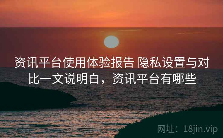 资讯平台使用体验报告 隐私设置与对比一文说明白，资讯平台有哪些