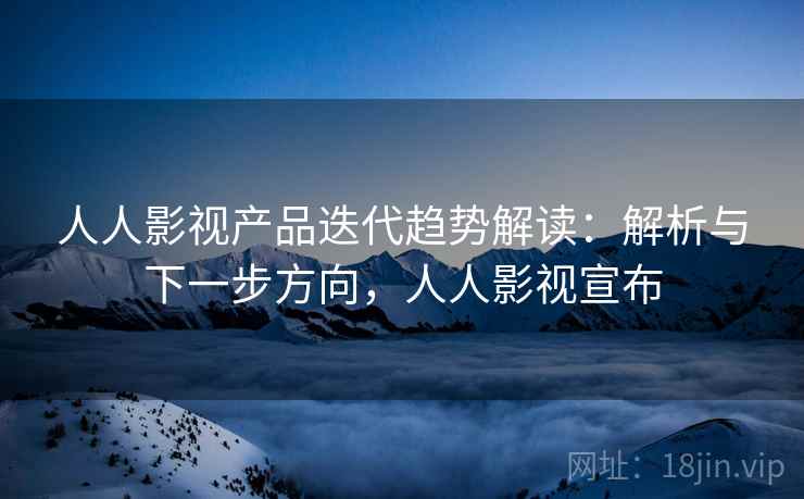 人人影视产品迭代趋势解读：解析与下一步方向，人人影视宣布