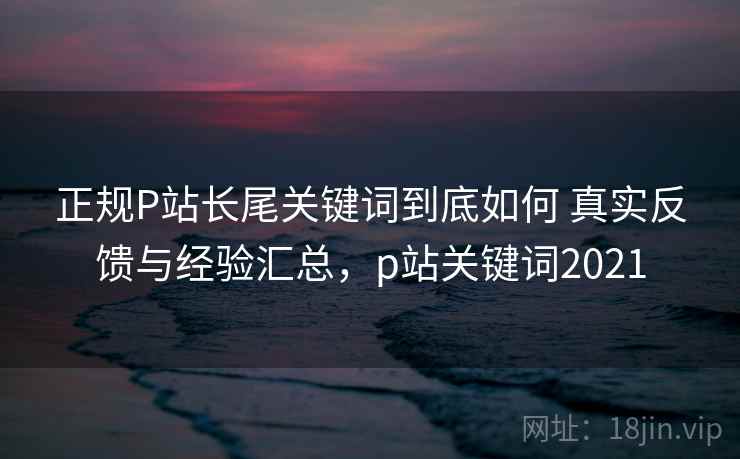 正规P站长尾关键词到底如何 真实反馈与经验汇总，p站关键词2021