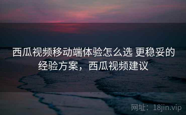 西瓜视频移动端体验怎么选 更稳妥的经验方案，西瓜视频建议
