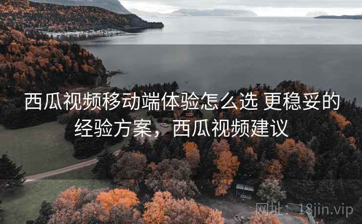 西瓜视频移动端体验怎么选 更稳妥的经验方案，西瓜视频建议