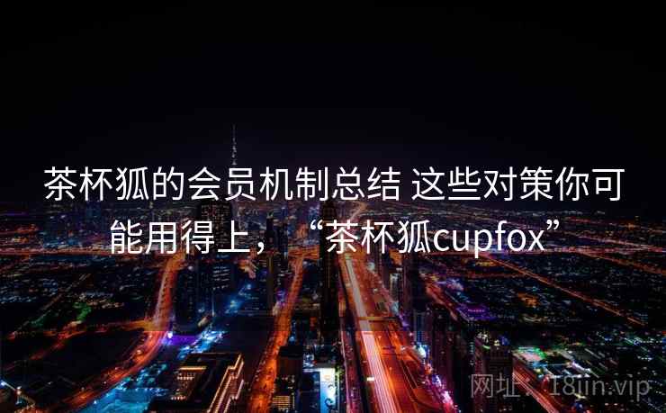 茶杯狐的会员机制总结 这些对策你可能用得上，“茶杯狐cupfox”